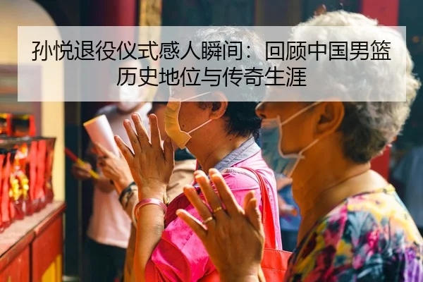 孙悦退役仪式感人瞬间：回顾中国男篮历史地位与传奇生涯